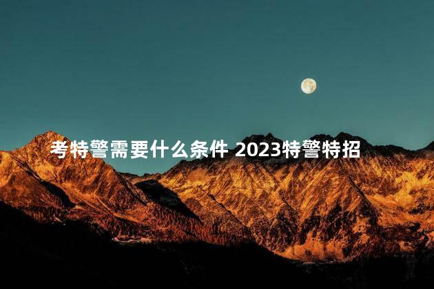 考特警需要什么条件 2023特警特招报名入口